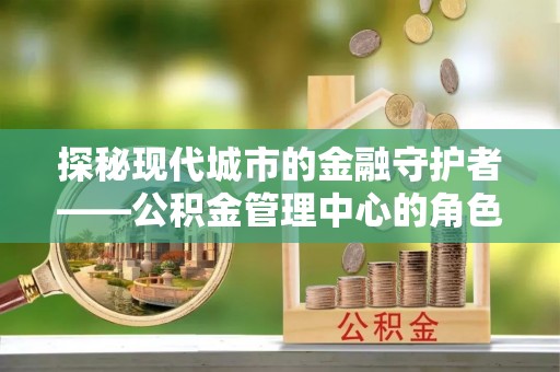 微山探秘现代城市的金融守护者——公积金管理中心的角色与使命