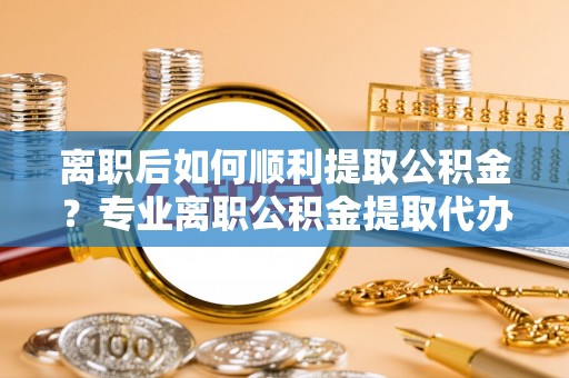 微山离职后如何顺利提取公积金？专业离职公积金提取代办服务指南