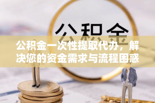 微山公积金一次性提取代办，解决您的资金需求与流程困惑